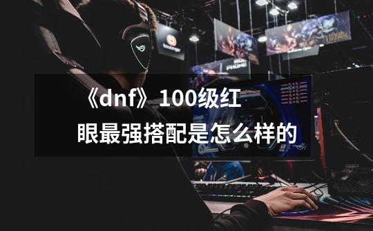 《dnf》100级红眼最强搭配是怎么样的-第1张-游戏信息-龙启网