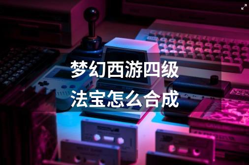 梦幻西游四级法宝怎么合成-第1张-游戏信息-龙启网