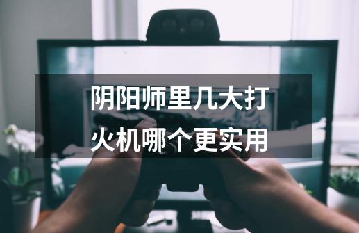 阴阳师里几大打火机哪个更实用-第1张-游戏信息-龙启网