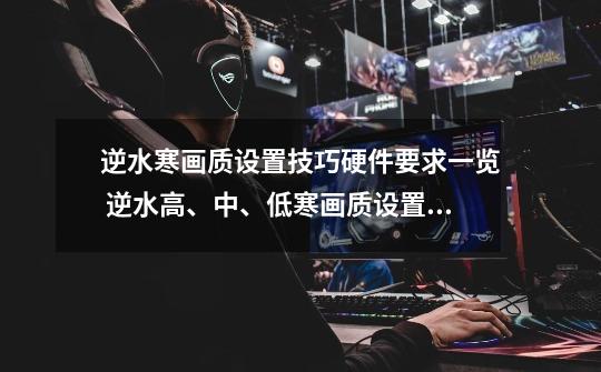 逆水寒画质设置技巧硬件要求一览 逆水高、中、低寒画质设置技巧硬件要求一览-第1张-游戏信息-龙启网
