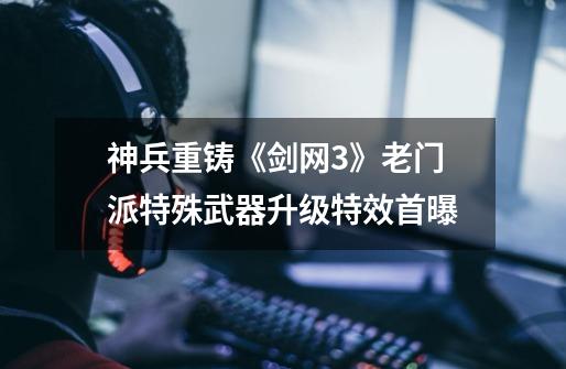 神兵重铸《剑网3》老门派特殊武器升级特效首曝-第1张-游戏信息-龙启网