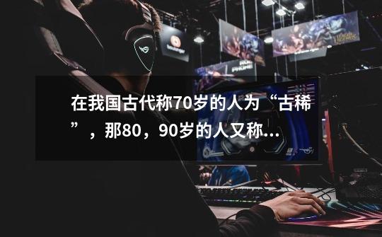 在我国古代称70岁的人为“古稀”,那80,90岁的人又称为什么呢-第1张-游戏信息-龙启网