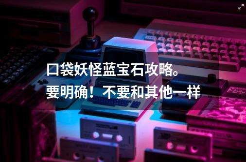 口袋妖怪蓝宝石攻略。 要明确!不要和其他一样-第1张-游戏信息-龙启网