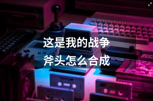 这是我的战争斧头怎么合成-第1张-游戏信息-龙启网