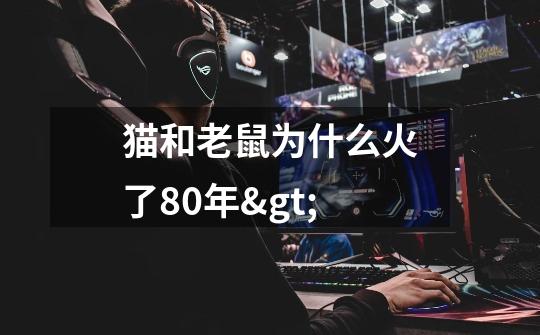 猫和老鼠为什么火了80年>-第1张-游戏信息-龙启网