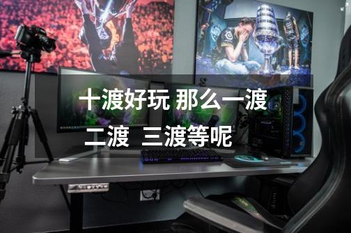 十渡好玩 那么一渡 二渡 三渡等呢-第1张-游戏信息-龙启网