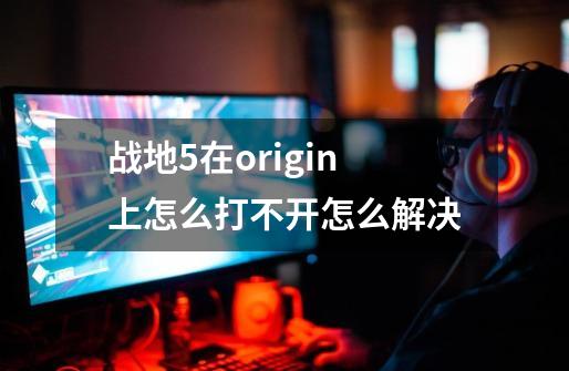 战地5在origin上怎么打不开怎么解决-第1张-游戏信息-龙启网