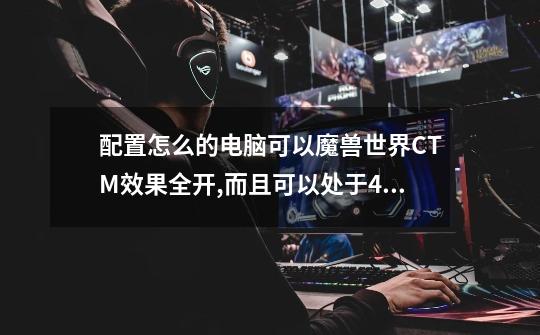 配置怎么的电脑可以魔兽世界CTM效果全开,而且可以处于4开状态运行流畅的呢-第1张-游戏信息-龙启网