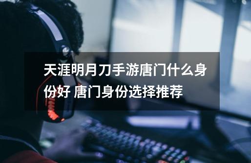 天涯明月刀手游唐门什么身份好 唐门身份选择推荐-第1张-游戏信息-龙启网