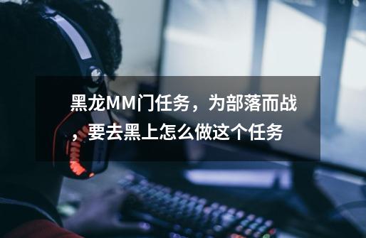 黑龙MM门任务,为部落而战,要去黑上怎么做这个任务-第1张-游戏信息-龙启网