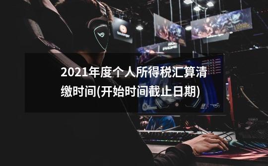2021年度个人所得税汇算清缴时间(开始时间+截止日期)-第1张-游戏信息-龙启网