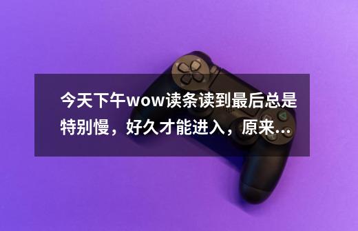 今天下午wow读条读到最后总是特别慢，好久才能进入，原来不是这样啊！ 求解释~-第1张-游戏信息-龙启网