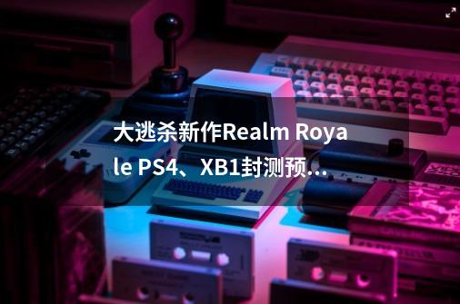 大逃杀新作Realm Royale PS4、XB1封测预告介绍_大逃杀新作Realm Royale PS4、XB1封测预告是什么-第1张-游戏信息-龙启网