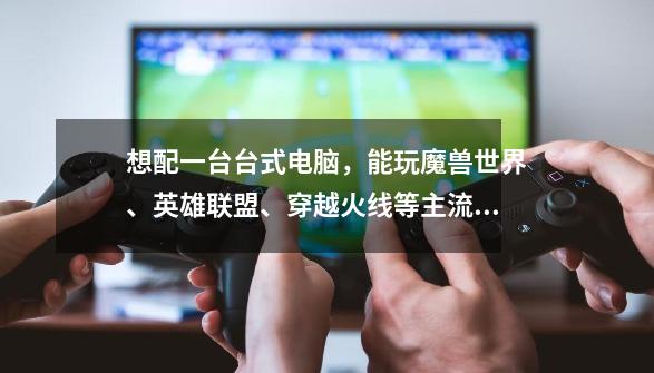想配一台台式电脑,能玩魔兽世界、英雄联盟、穿越火线等主流游戏的配置,画面流畅、清晰、色彩保真。价位-第1张-游戏信息-龙启网