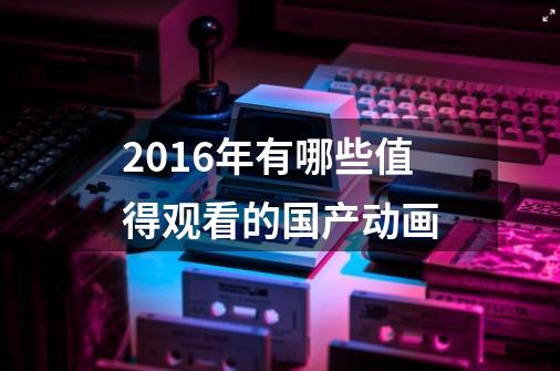 2016年有哪些值得观看的国产动画-第1张-游戏信息-龙启网