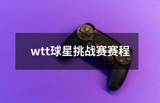 wtt球星挑战赛赛程-第1张-游戏信息-龙启网