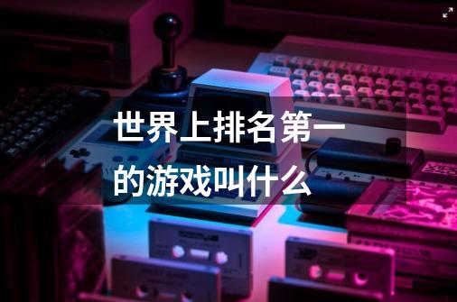 世界上排名第一的游戏叫什么-第1张-游戏信息-龙启网