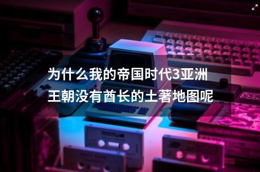 为什么我的帝国时代3亚洲王朝没有酋长的土著地图呢-第1张-游戏信息-龙启网