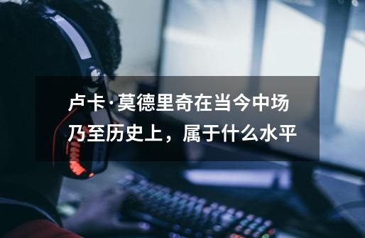 卢卡·莫德里奇在当今中场乃至历史上,属于什么水平-第1张-游戏信息-龙启网