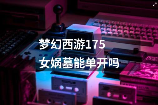 梦幻西游175女娲墓能单开吗-第1张-游戏信息-龙启网