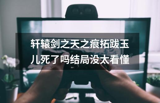 轩辕剑之天之痕拓跋玉儿死了吗结局没太看懂-第1张-游戏信息-龙启网
