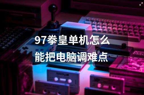 97拳皇单机怎么能把电脑调难点-第1张-游戏信息-龙启网