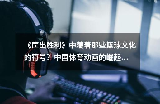 《筐出胜利》中藏着那些篮球文化的符号?中国体育动画的崛起!-第1张-游戏信息-龙启网