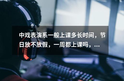 中戏表演系一般上课多长时间,节日放不放假,一周都上课吗,每节课多长时间,上课的细节能不能告诉一下,-第1张-游戏信息-龙启网