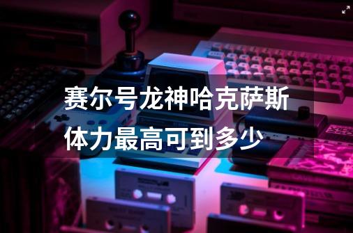 赛尔号龙神哈克萨斯体力最高可到多少-第1张-游戏信息-龙启网