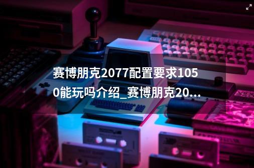 赛博朋克2077配置要求1050能玩吗介绍_赛博朋克2077配置要求1050能玩吗是什么-第1张-游戏信息-龙启网