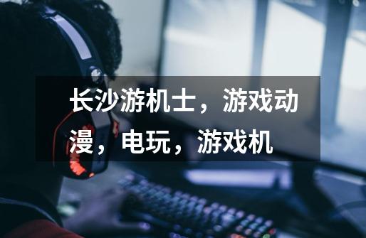长沙游机士,游戏动漫,电玩,游戏机-第1张-游戏信息-龙启网
