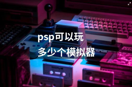 psp可以玩多少个模拟器-第1张-游戏信息-龙启网