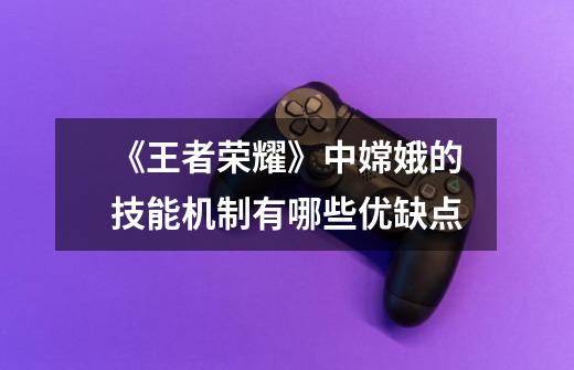 《王者荣耀》中嫦娥的技能机制有哪些优缺点-第1张-游戏信息-龙启网