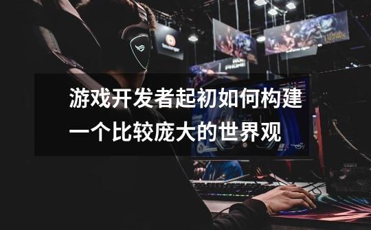 游戏开发者起初如何构建一个比较庞大的世界观-第1张-游戏信息-龙启网