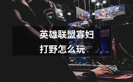 英雄联盟寡妇打野怎么玩-第1张-游戏信息-龙启网
