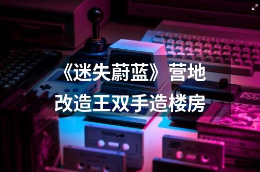《迷失蔚蓝》营地改造王双手造楼房-第1张-游戏信息-龙启网