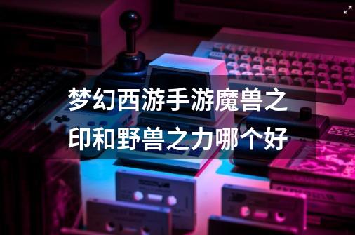 梦幻西游手游魔兽之印和野兽之力哪个好-第1张-游戏信息-龙启网