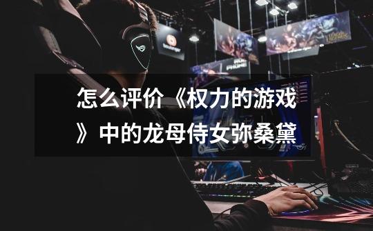 怎么评价《权力的游戏》中的龙母侍女弥桑黛-第1张-游戏信息-龙启网