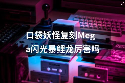 口袋妖怪复刻Mega闪光暴鲤龙厉害吗-第1张-游戏信息-龙启网