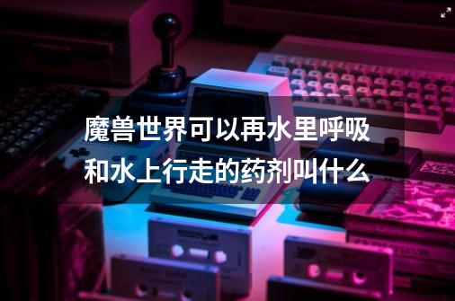 魔兽世界可以再水里呼吸和水上行走的药剂叫什么-第1张-游戏信息-龙启网
