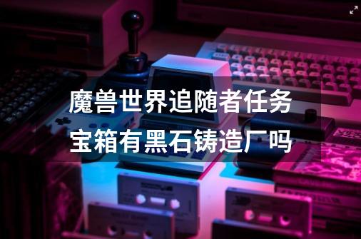 魔兽世界追随者任务宝箱有黑石铸造厂吗-第1张-游戏信息-龙启网