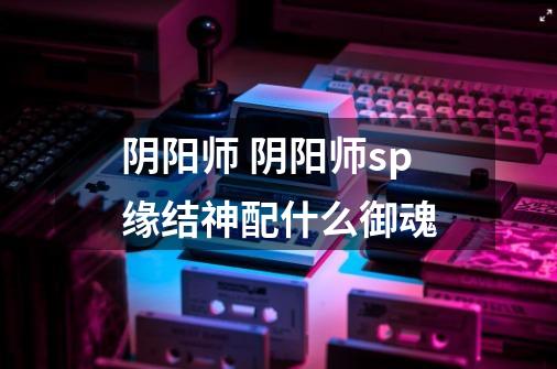 阴阳师 阴阳师sp缘结神配什么御魂-第1张-游戏信息-龙启网