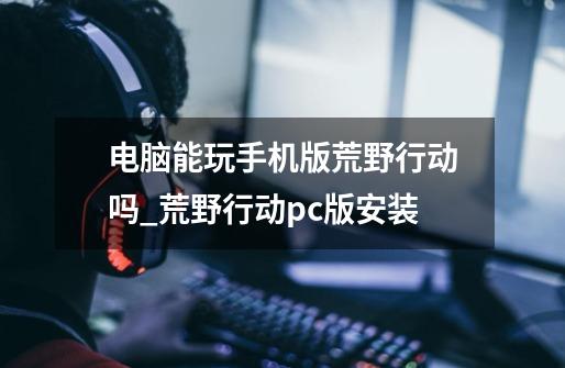 电脑能玩手机版荒野行动吗_荒野行动pc版安装-第1张-游戏信息-龙启网