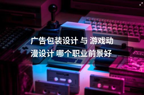 广告包装设计 与 游戏动漫设计 哪个职业前景好-第1张-游戏信息-龙启网