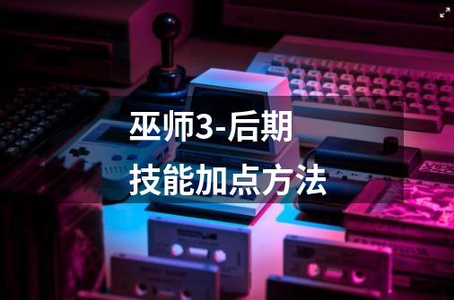巫师3-后期技能加点方法-第1张-游戏信息-龙启网