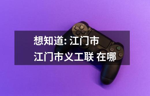 想知道: 江门市 江门市义工联 在哪-第1张-游戏信息-龙启网