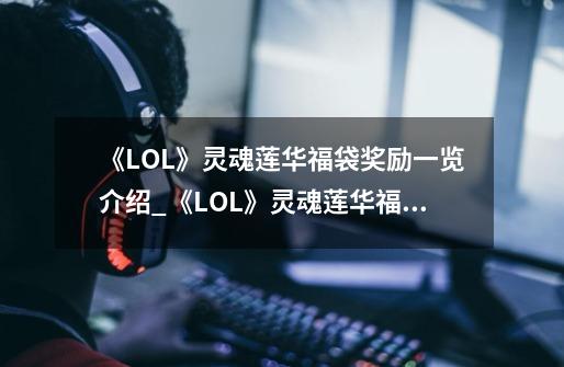 《LOL》灵魂莲华福袋奖励一览介绍_《LOL》灵魂莲华福袋奖励一览是什么-第1张-游戏信息-龙启网