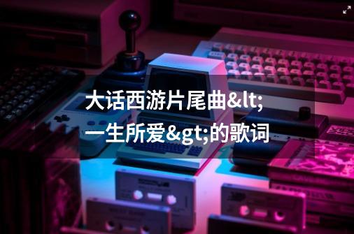 大话西游片尾曲<一生所爱>的歌词-第1张-游戏信息-龙启网
