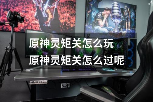原神灵矩关怎么玩 原神灵矩关怎么过呢-第1张-游戏信息-龙启网