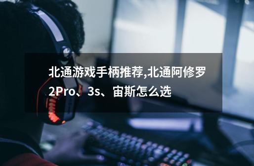 北通游戏手柄推荐,北通阿修罗2Pro、3s、宙斯怎么选-第1张-游戏信息-龙启网